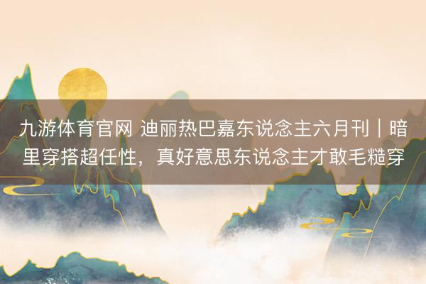 九游体育官网 迪丽热巴嘉东说念主六月刊|暗里穿搭超任性,真好意思东说念主才敢毛糙穿