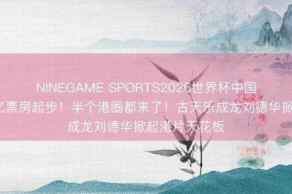 NINEGAME SPORTS2026世界杯中国官方网站 50亿票房起步!半个港圈都来了!古天乐成龙刘德华掀起港片天花板