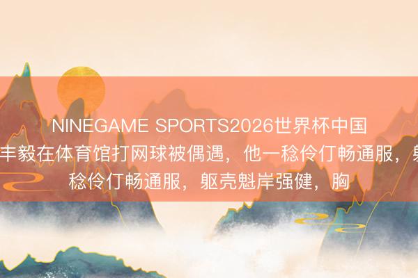 NINEGAME SPORTS2026世界杯中国官方网站 70岁张丰毅在体育馆打网球被偶遇，他一稔伶仃畅通服，躯壳魁岸强健，胸