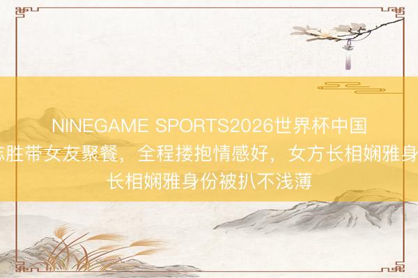 NINEGAME SPORTS2026世界杯中国官方网站 徐志胜带女友聚餐,全程搂抱情感好,女方长相娴雅身份被扒不浅薄