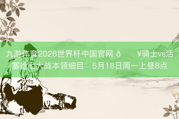 九游体育2026世界杯中国官网 🔥骑士vs活塞抢七大战本领细目：5月18日周一上昼8点