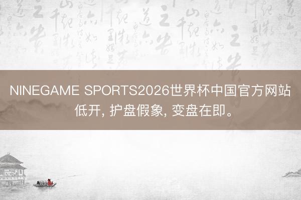 NINEGAME SPORTS2026世界杯中国官方网站 低开, 护盘假象, 变盘在即。