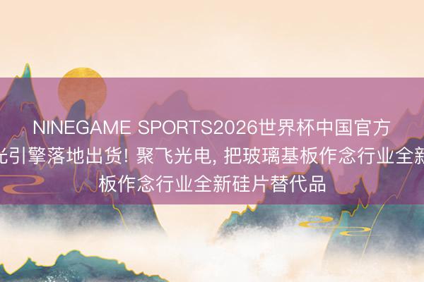 NINEGAME SPORTS2026世界杯中国官方网站 800G光引擎落地出货! 聚飞光电, 把玻璃基板作念行业全新硅片替代品