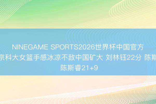 NINEGAME SPORTS2026世界杯中国官方网站 北京科大女篮手感冰凉不敌中国矿大 刘林钰22分 陈斯睿21+9