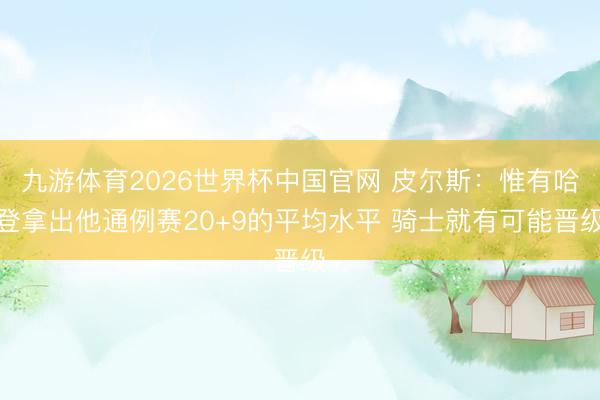 九游体育2026世界杯中国官网 皮尔斯:惟有哈登拿出他通例赛20+9的平均水平 骑士就有可能晋级