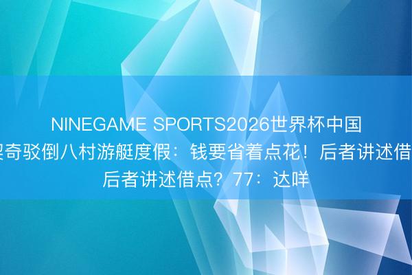 NINEGAME SPORTS2026世界杯中国官方网站 东契奇驳倒八村游艇度假：钱要省着点花！后者讲述借点？77：达咩