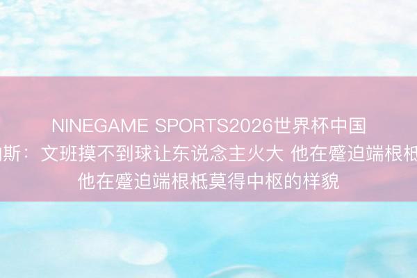 NINEGAME SPORTS2026世界杯中国官方网站 阿里纳斯:文班摸不到球让东说念主火大 他在蹙迫端根柢莫得中枢的样貌
