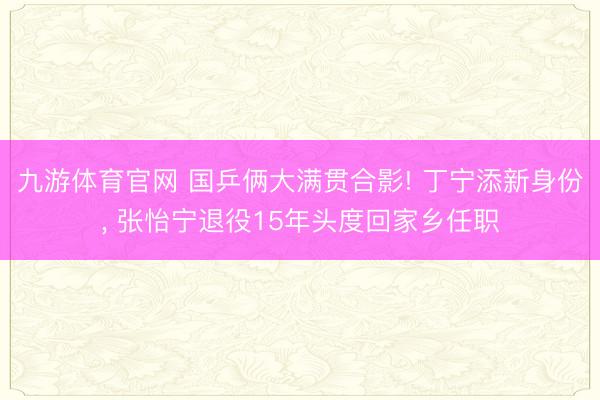 九游体育官网 国乒俩大满贯合影! 丁宁添新身份, 张怡宁退役15年头度回家乡任职