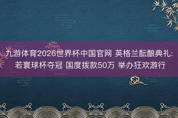 九游体育2026世界杯中国官网 英格兰酝酿典礼: 若寰球杯夺冠 国度拨款50万 举办狂欢游行