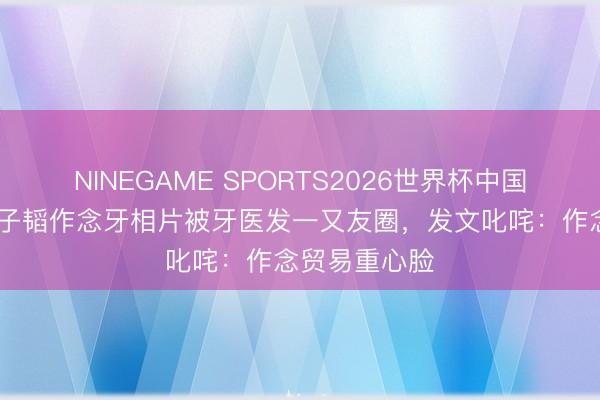 NINEGAME SPORTS2026世界杯中国官方网站 黄子韬作念牙相片被牙医发一又友圈,发文叱咤:作念贸易重心脸