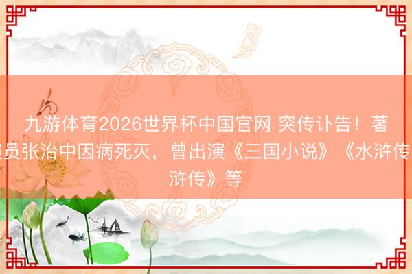 九游体育2026世界杯中国官网 突传讣告!著名演员张治中因病死灭,曾出演《三国小说》《水浒传》等