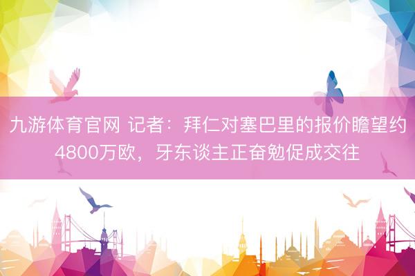 九游体育官网 记者：拜仁对塞巴里的报价瞻望约4800万欧，牙东谈主正奋勉促成交往