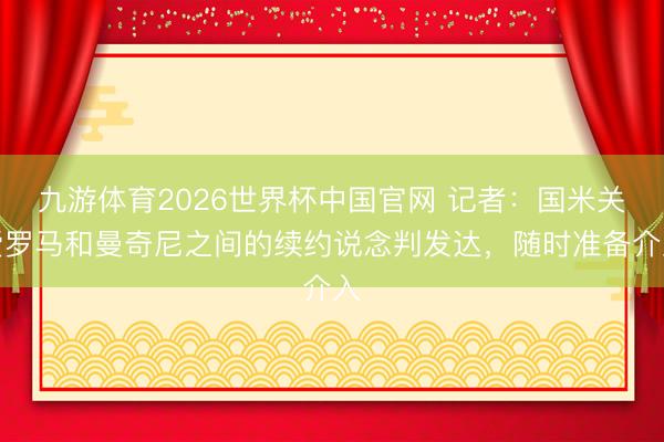 九游体育2026世界杯中国官网 记者：国米关爱罗马和曼奇尼之间的续约说念判发达，随时准备介入