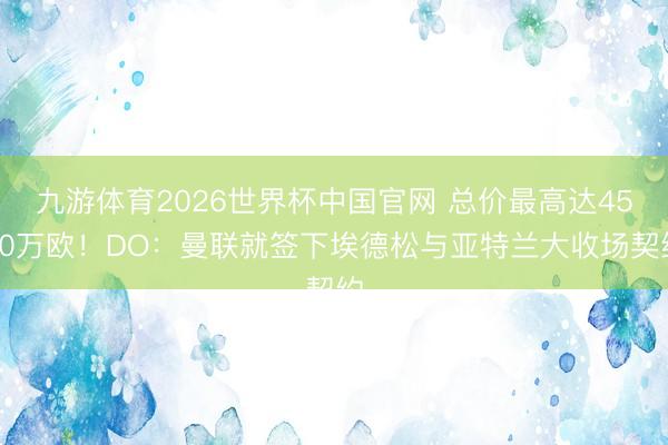 九游体育2026世界杯中国官网 总价最高达4500万欧!DO:曼联就签下埃德松与亚特兰大收场契约