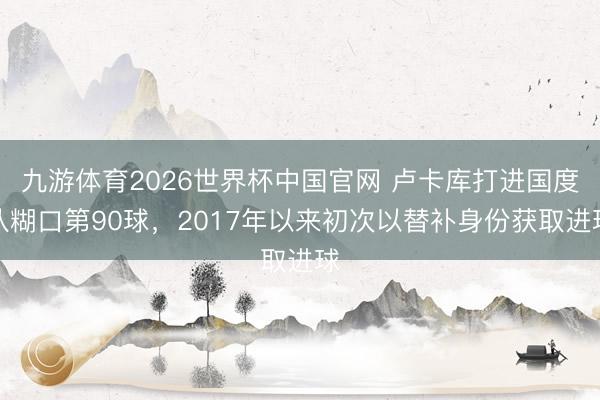 九游体育2026世界杯中国官网 卢卡库打进国度队糊口第90球，2017年以来初次以替补身份获取进球