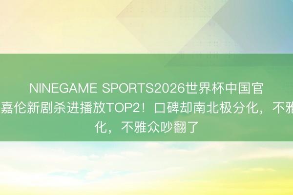 NINEGAME SPORTS2026世界杯中国官方网站 任嘉伦新剧杀进播放TOP2!口碑却南北极分化,不雅众吵翻了