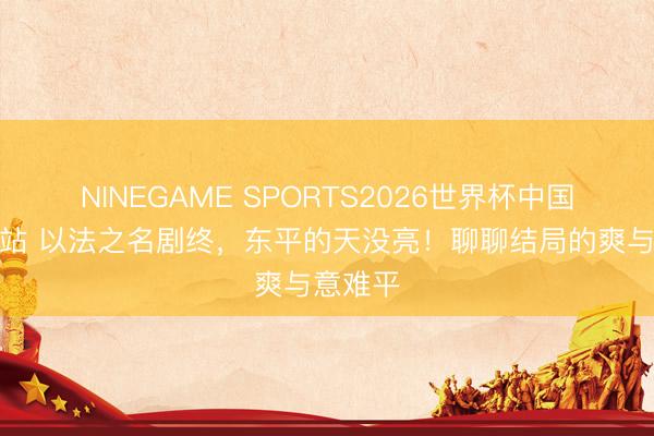 NINEGAME SPORTS2026世界杯中国官方网站 以法之名剧终,东平的天没亮!聊聊结局的爽与意难平