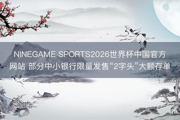 NINEGAME SPORTS2026世界杯中国官方网站 部分中小银行限量发售“2字头”大额存单