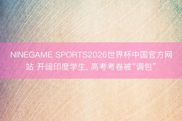 NINEGAME SPORTS2026世界杯中国官方网站 开阔印度学生, 高考考卷被“调包”