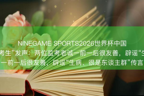 NINEGAME SPORTS2026世界杯中国官方网站 广东“最颓丧高考生”发声:两位监考老诚一前一后很友善,辟谣“生病、很是东谈主群”传言