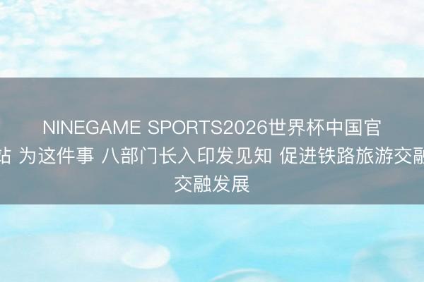 NINEGAME SPORTS2026世界杯中国官方网站 为这件事 八部门长入印发见知 促进铁路旅游交融发展