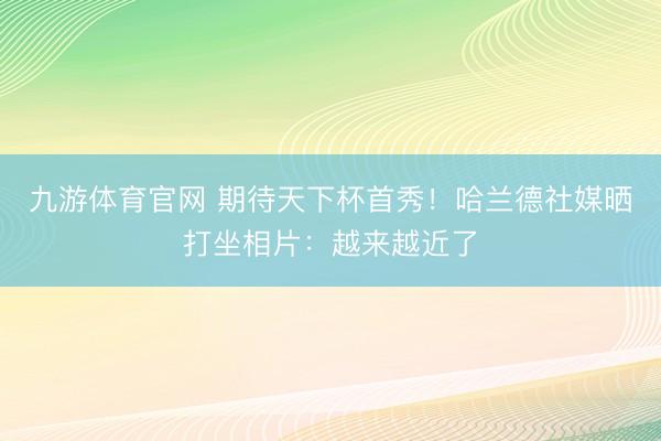 九游体育官网 期待天下杯首秀！哈兰德社媒晒打坐相片：越来越近了