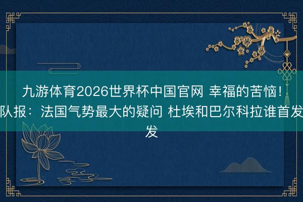 九游体育2026世界杯中国官网 幸福的苦恼！队报：法国气势最大的疑问 杜埃和巴尔科拉谁首发