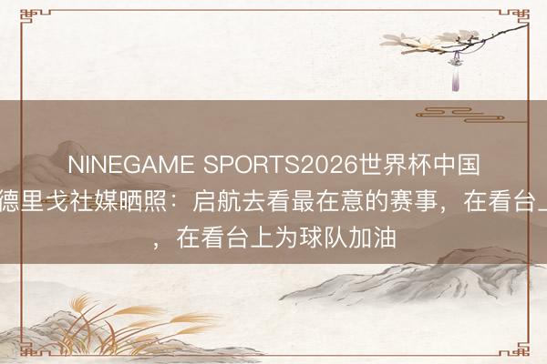 NINEGAME SPORTS2026世界杯中国官方网站 罗德里戈社媒晒照：启航去看最在意的赛事，在看台上为球队加油