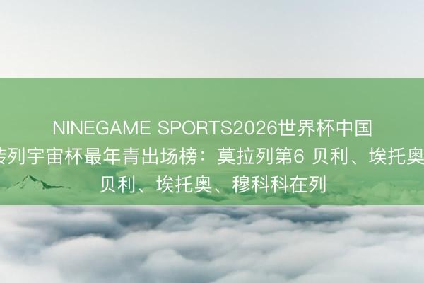 NINEGAME SPORTS2026世界杯中国官方网站 德转列宇宙杯最年青出场榜:莫拉列第6 贝利、埃托奥、穆科科在列