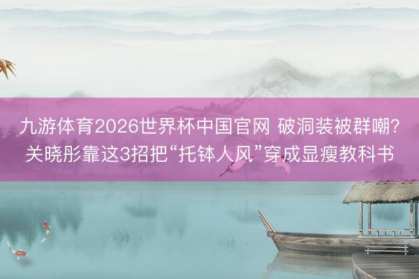 九游体育2026世界杯中国官网 破洞装被群嘲?关晓彤靠这3招把“托钵人风”穿成显瘦教科书