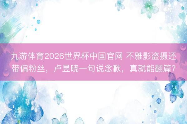 九游体育2026世界杯中国官网 不雅影盗摄还带偏粉丝,卢昱晓一句说念歉,真就能翻篇?
