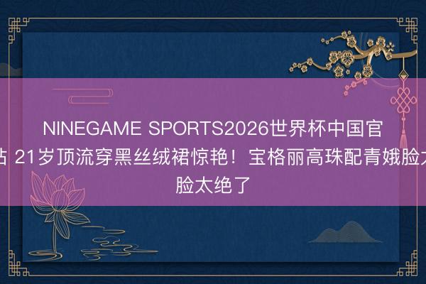 NINEGAME SPORTS2026世界杯中国官方网站 21岁顶流穿黑丝绒裙惊艳!宝格丽高珠配青娥脸太绝了