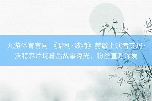 九游体育官网 《哈利·波特》赫敏上演者艾玛·沃特森片场幕后故事曝光,粉丝直呼深爱