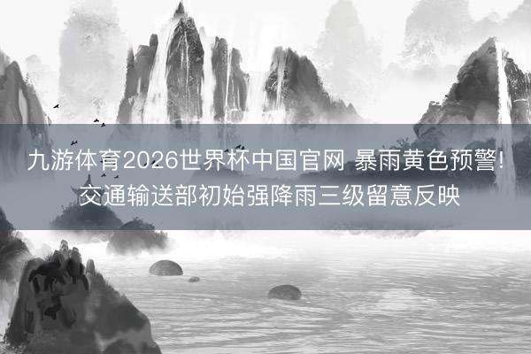 九游体育2026世界杯中国官网 暴雨黄色预警! 交通输送部初始强降雨三级留意反映