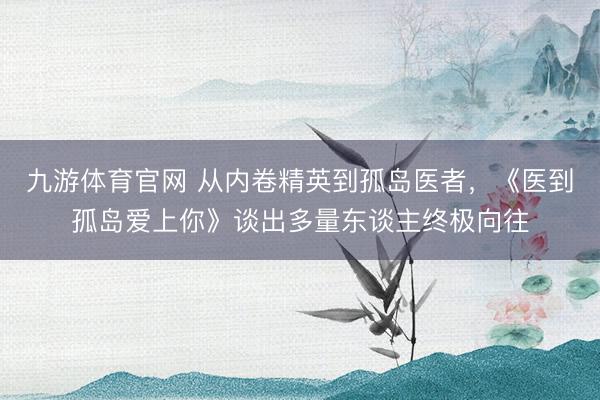九游体育官网 从内卷精英到孤岛医者，《医到孤岛爱上你》谈出多量东谈主终极向往