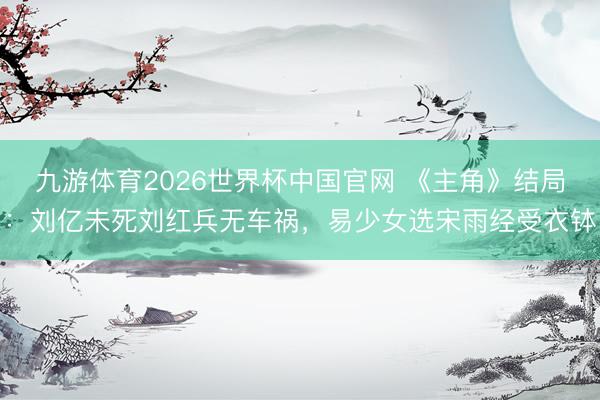 九游体育2026世界杯中国官网 《主角》结局:刘亿未死刘红兵无车祸,易少女选宋雨经受衣钵