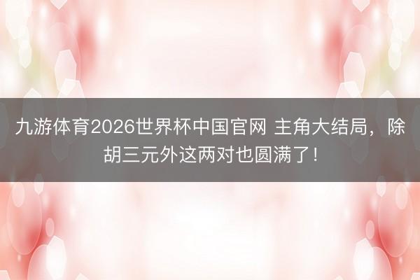 九游体育2026世界杯中国官网 主角大结局,除胡三元外这两对也圆满了!