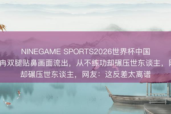 NINEGAME SPORTS2026世界杯中国官方网站 17岁李小冉双腿贴鼻画面流出,从不练功却碾压世东谈主,网友:这反差太离谱