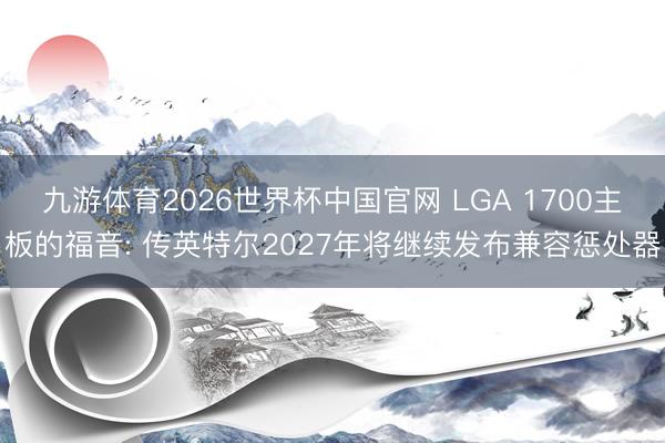 九游体育2026世界杯中国官网 LGA 1700主板的福音: 传英特尔2027年将继续发布兼容惩处器