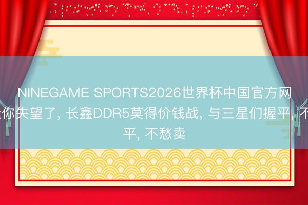 NINEGAME SPORTS2026世界杯中国官方网站 让你失望了， 长鑫DDR5莫得价钱战， 与三星们握平， 不愁卖