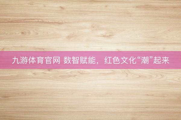 九游体育官网 数智赋能,红色文化“潮”起来