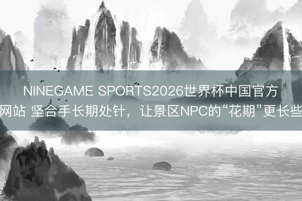 NINEGAME SPORTS2026世界杯中国官方网站 坚合手长期处针,让景区NPC的“花期”更长些