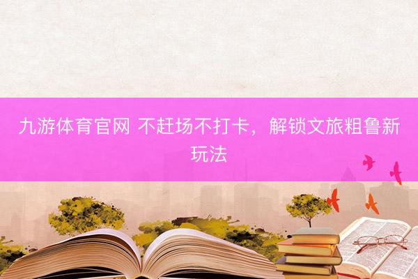 九游体育官网 不赶场不打卡,解锁文旅粗鲁新玩法