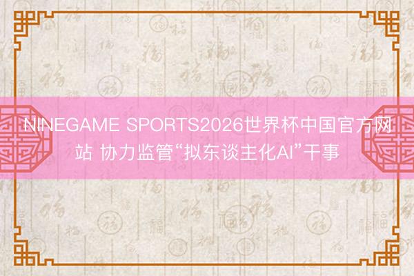 NINEGAME SPORTS2026世界杯中国官方网站 协力监管“拟东谈主化AI”干事
