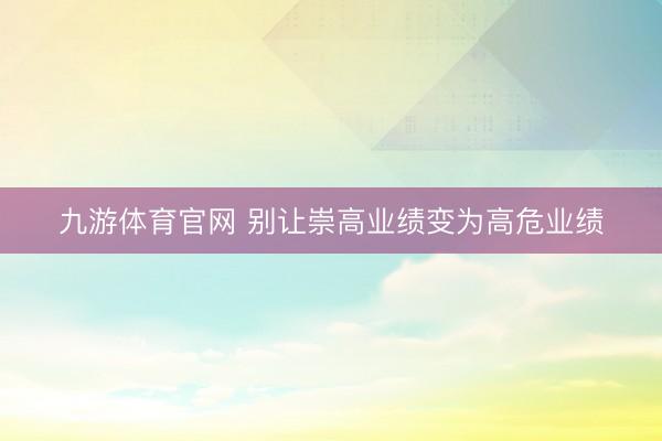 九游体育官网 别让崇高业绩变为高危业绩
