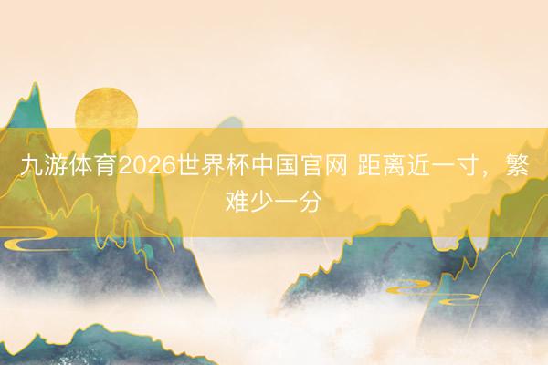 九游体育2026世界杯中国官网 距离近一寸，繁难少一分