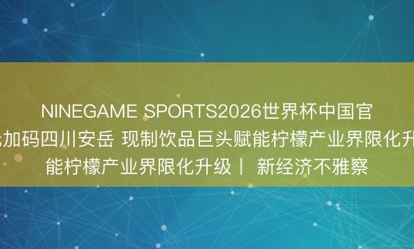 NINEGAME SPORTS2026世界杯中国官方网站 投资1.5亿元加码四川安岳 现制饮品巨头赋能柠檬产业界限化升级丨 新经济不雅察