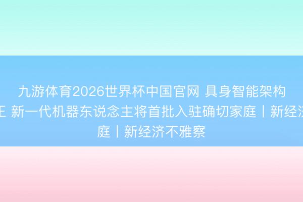 九游体育2026世界杯中国官网 具身智能架构加快校正 新一代机器东说念主将首批入驻确切家庭丨新经济不雅察