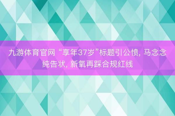 九游体育官网 “享年37岁”标题引公愤, 马念念纯告状, 新氧再踩合规红线