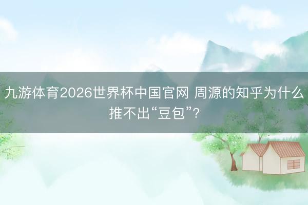 九游体育2026世界杯中国官网 周源的知乎为什么推不出“豆包”?